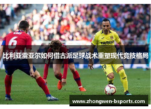 比利亚雷亚尔如何借古派足球战术重塑现代竞技格局
