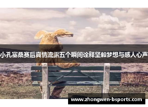 小孔塞桑赛后真情流露五个瞬间诠释坚毅梦想与感人心声
