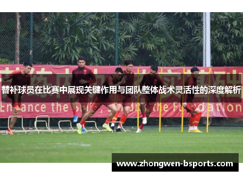 替补球员在比赛中展现关键作用与团队整体战术灵活性的深度解析
