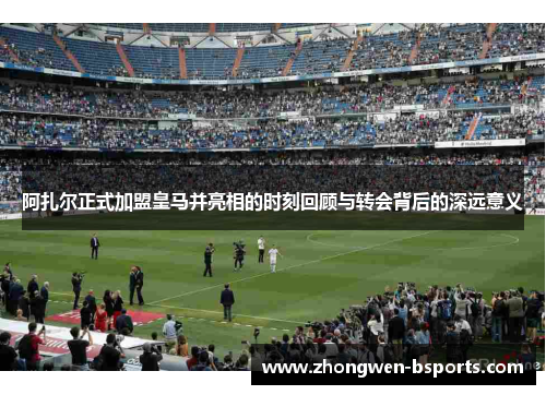 阿扎尔正式加盟皇马并亮相的时刻回顾与转会背后的深远意义