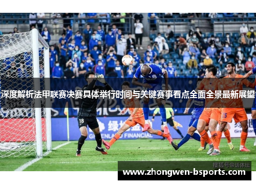 深度解析法甲联赛决赛具体举行时间与关键赛事看点全面全景最新展望