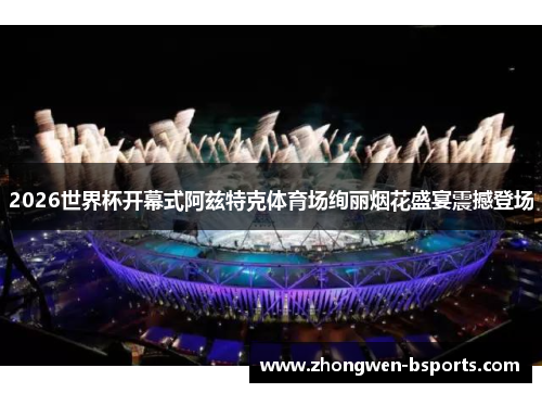 2026世界杯开幕式阿兹特克体育场绚丽烟花盛宴震撼登场