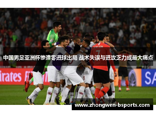 中国男足亚洲杯惨遭零进球出局 战术失误与进攻乏力成最大痛点
