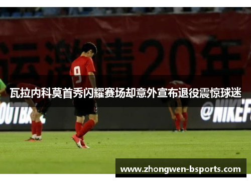 瓦拉内科莫首秀闪耀赛场却意外宣布退役震惊球迷