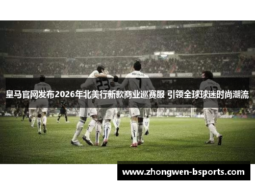 皇马官网发布2026年北美行新款商业巡赛服 引领全球球迷时尚潮流